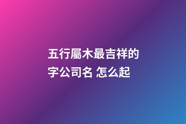五行屬木最吉祥的字公司名 怎么起-第1張-公司起名-玄機派